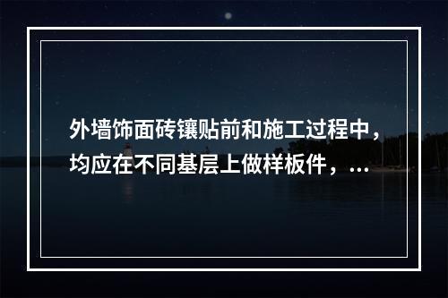 外墙饰面砖镶贴前和施工过程中，均应在不同基层上做样板件，并对