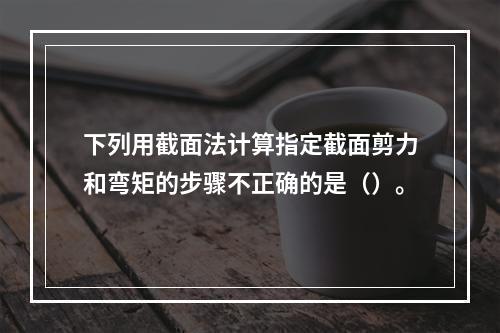 下列用截面法计算指定截面剪力和弯矩的步骤不正确的是（）。