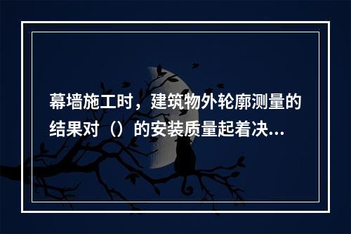 幕墙施工时，建筑物外轮廓测量的结果对（）的安装质量起着决定性