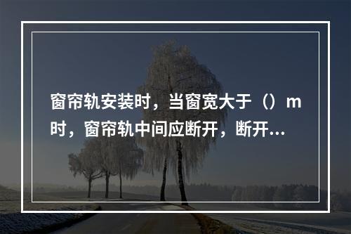 窗帘轨安装时，当窗宽大于（）m时，窗帘轨中间应断开，断开处应