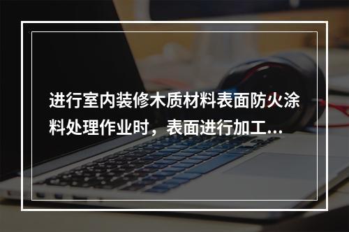 进行室内装修木质材料表面防火涂料处理作业时，表面进行加工后的