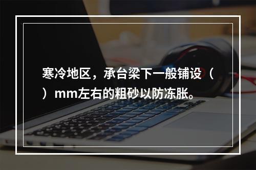 寒冷地区，承台梁下一般铺设（）mm左右的粗砂以防冻胀。