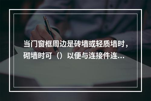 当门窗框周边是砖墙或轻质墙时，砌墙时可（）以便与连接件连接。