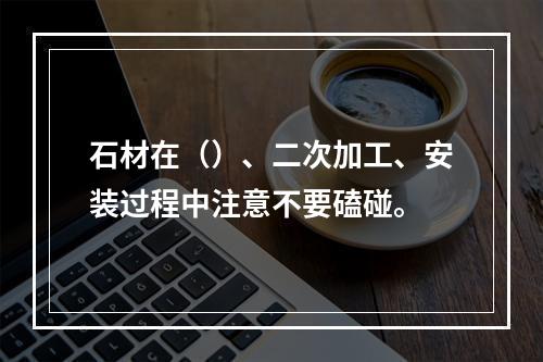 石材在（）、二次加工、安装过程中注意不要磕碰。