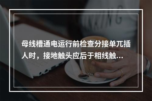 母线槽通电运行前检查分接单兀插人时，接地触头应后于相线触头接