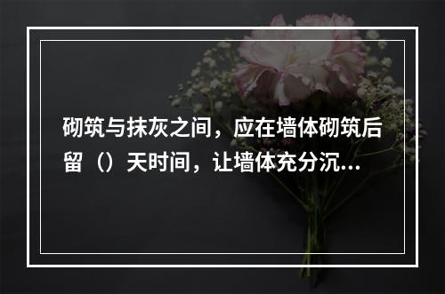 砌筑与抹灰之间，应在墙体砌筑后留（）天时间，让墙体充分沉降、