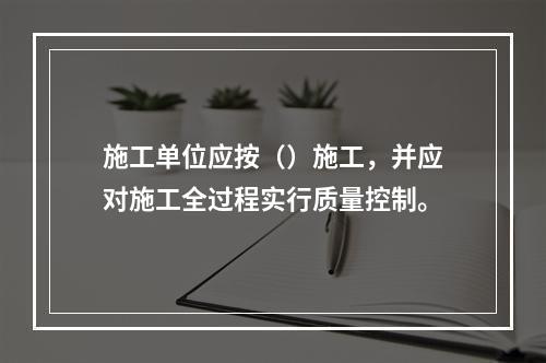 施工单位应按（）施工，并应对施工全过程实行质量控制。