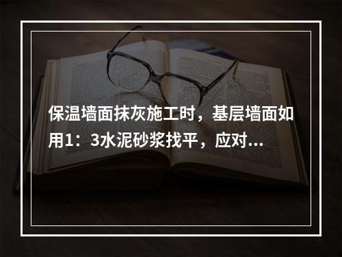 保温墙面抹灰施工时，基层墙面如用1：3水泥砂浆找平，应对粘结