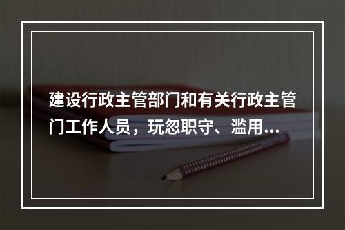 建设行政主管部门和有关行政主管门工作人员，玩忽职守、滥用职权