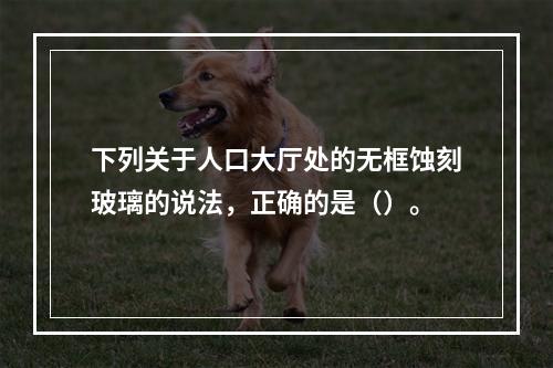 下列关于人口大厅处的无框蚀刻玻璃的说法，正确的是（）。