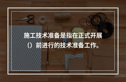 施工技术准备是指在正式开展（）前进行的技术准备工作。