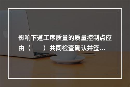 影响下道工序质量的质量控制点应由（  ）共同检查确认并签证。