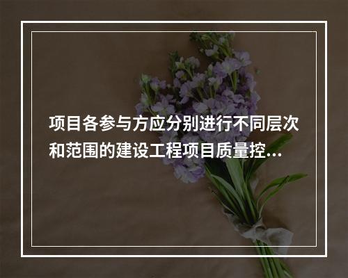 项目各参与方应分别进行不同层次和范围的建设工程项目质量控制，