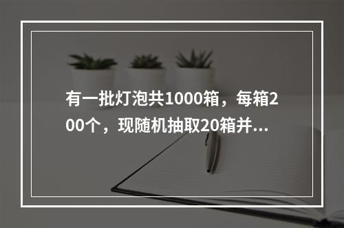 有一批灯泡共1000箱，每箱200个，现随机抽取20箱并检查