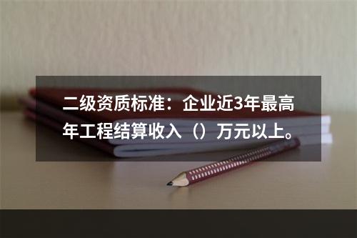 二级资质标准：企业近3年最高年工程结算收入（）万元以上。