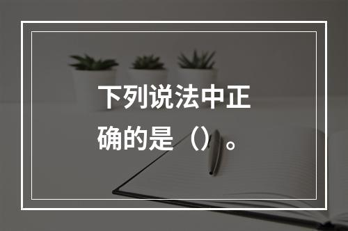 下列说法中正确的是（）。