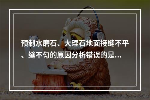 预制水磨石、大理石地面接缝不平、缝不匀的原因分析错误的是（）