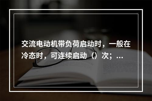 交流电动机带负荷启动时，一般在冷态时，可连续启动（）次；在热