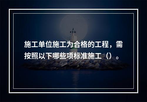 施工单位施工为合格的工程，需按照以下哪些项标准施工（）。