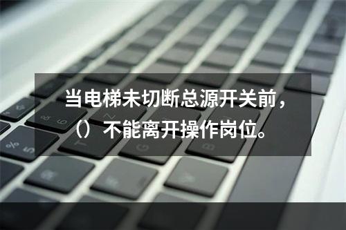 当电梯未切断总源开关前，（）不能离开操作岗位。