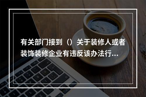 有关部门接到（）关于装修人或者装饰装修企业有违反该办法行为的