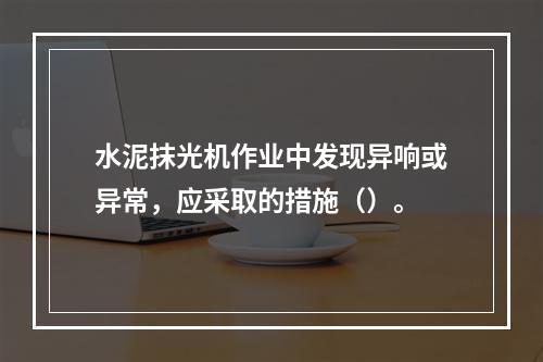 水泥抹光机作业中发现异响或异常，应采取的措施（）。