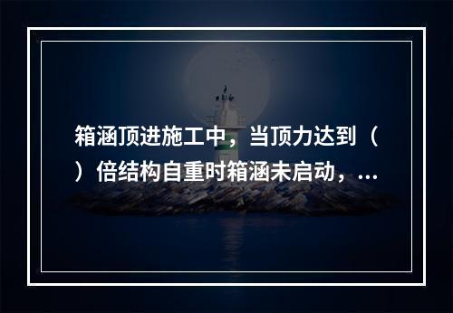 箱涵顶进施工中，当顶力达到（　）倍结构自重时箱涵未启动，应立