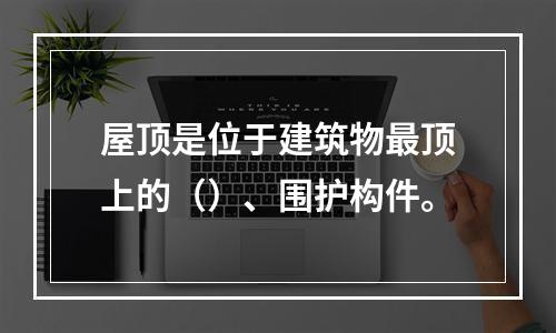 屋顶是位于建筑物最顶上的（）、围护构件。