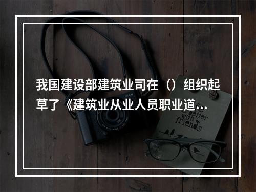 我国建设部建筑业司在（）组织起草了《建筑业从业人员职业道德规