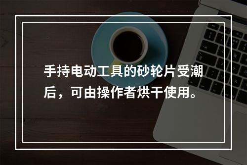 手持电动工具的砂轮片受潮后，可由操作者烘干使用。