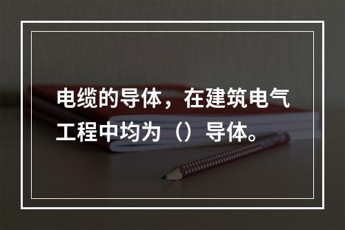 电缆的导体，在建筑电气工程中均为（）导体。