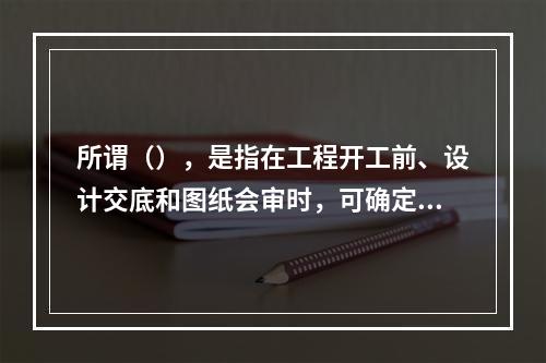 所谓（），是指在工程开工前、设计交底和图纸会审时，可确定项目