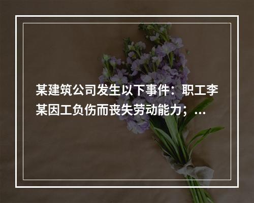 某建筑公司发生以下事件：职工李某因工负伤而丧失劳动能力；职工