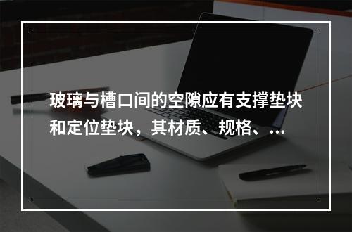 玻璃与槽口间的空隙应有支撑垫块和定位垫块，其材质、规格、数量