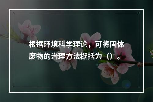 根据环境科学理论，可将固体废物的治理方法概括为（）。