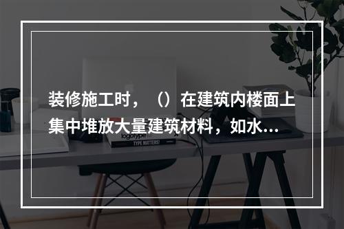 装修施工时，（）在建筑内楼面上集中堆放大量建筑材料，如水泥、