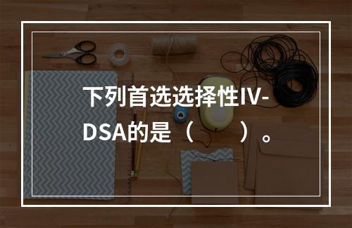 下列首选选择性IV-DSA的是（　　）。