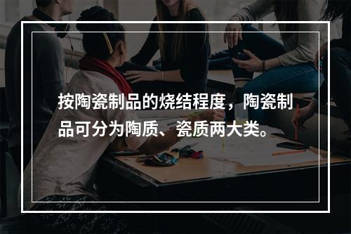 按陶瓷制品的烧结程度，陶瓷制品可分为陶质、瓷质两大类。