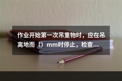 作业开始第一次吊重物时，应在吊离地而（）mm时停止，检查电动