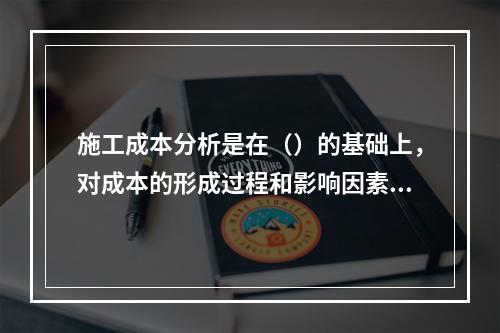 施工成本分析是在（）的基础上，对成本的形成过程和影响因素进行