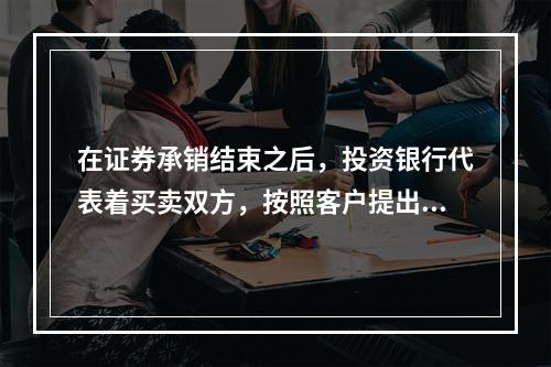 在证券承销结束之后，投资银行代表着买卖双方，按照客户提出的价