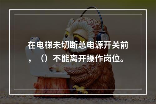 在电梯未切断总电源开关前，（）不能离开操作岗位。