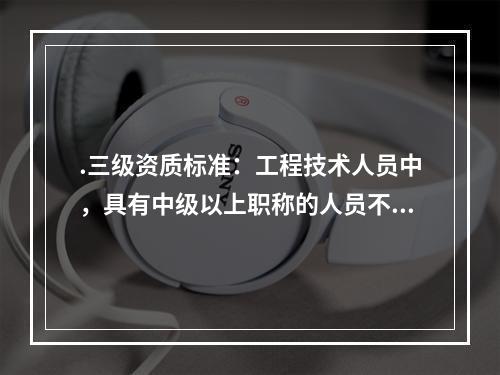 .三级资质标准：工程技术人员中，具有中级以上职称的人员不少于