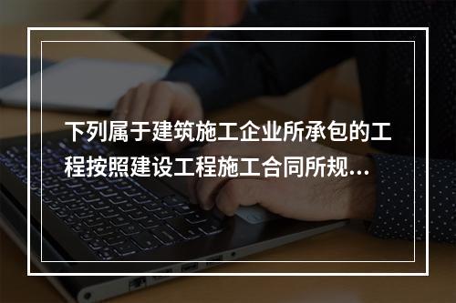 下列属于建筑施工企业所承包的工程按照建设工程施工合同所规定的