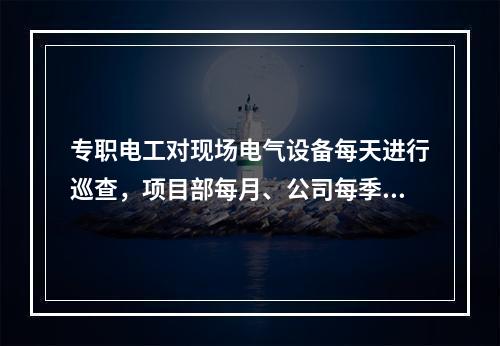 专职电工对现场电气设备每天进行巡查，项目部每月、公司每季对施