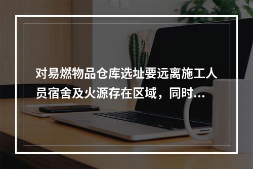 对易燃物品仓库选址要远离施工人员宿舍及火源存在区域，同时要增