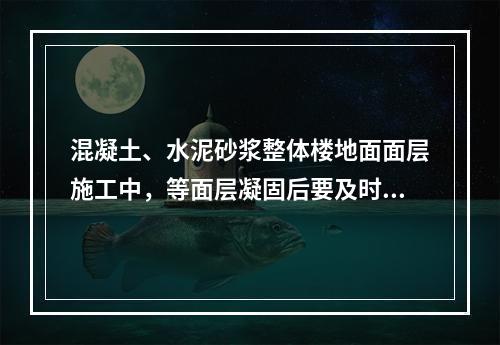 混凝土、水泥砂浆整体楼地面面层施工中，等面层凝固后要及时洒水