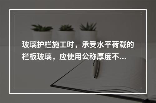 玻璃护栏施工时，承受水平荷载的栏板玻璃，应使用公称厚度不小于