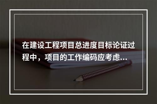 在建设工程项目总进度目标论证过程中，项目的工作编码应考虑对不