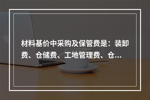 材料基价中采购及保管费是：装卸费、仓储费、工地管理费、仓储损